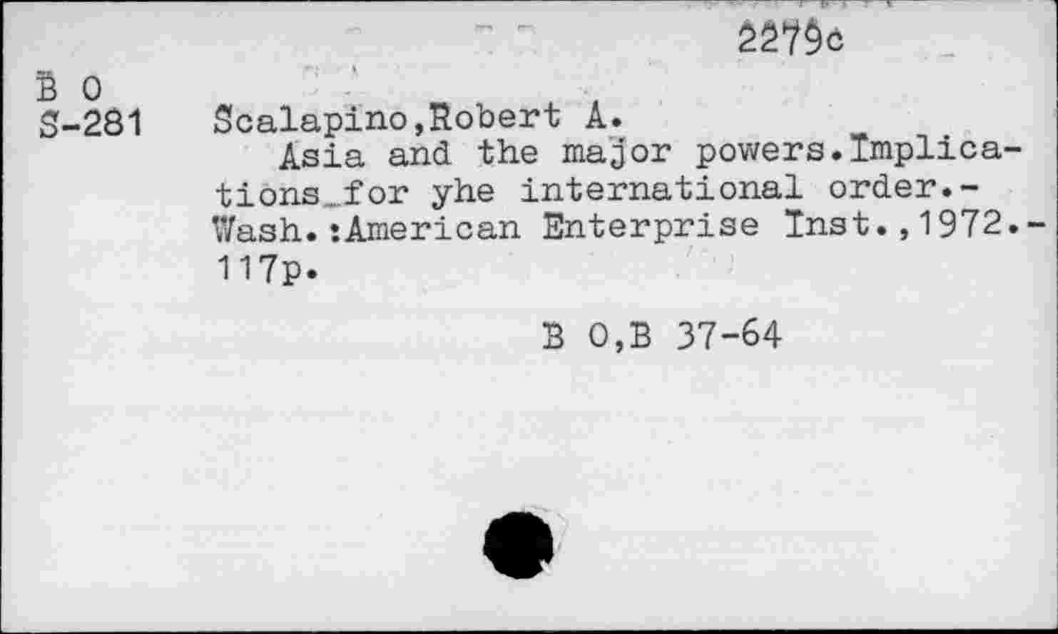 ﻿B 0
S-281 Scalapino,Robert A.
Asia and the major powers.Implications „for yhe international order.-Wash.‘American Enterprise Inst.,1972.-117p.
3 0,B 37-64